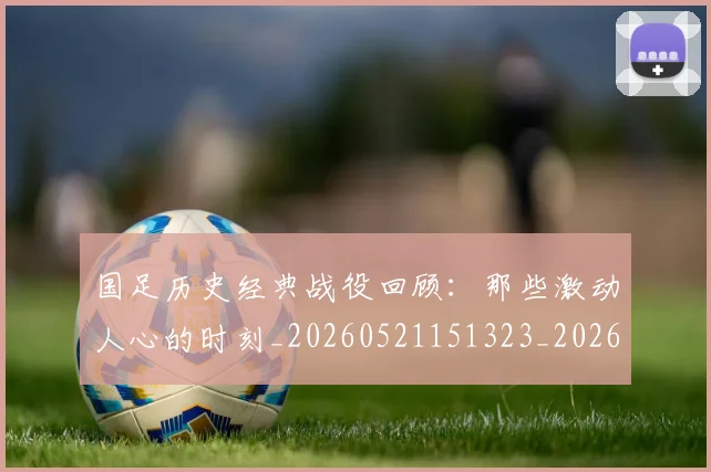 国足历史经典战役回顾:那些激动人心的时刻_20260521151323_20260609132618
