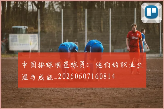 中国排球明星球员:他们的职业生涯与成就_20260607160814
