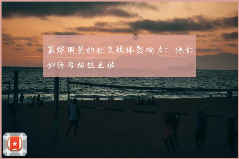 篮球明星的社交媒体影响力：他们如何与粉丝互动